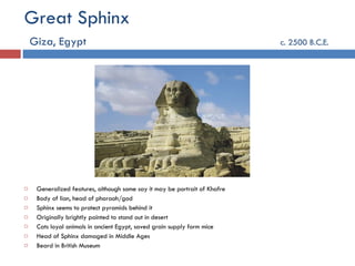 Great Sphinx   Giza, Egypt   c. 2500 B.C.E. Generalized features, although some say it may be portrait of Khafre Body of lion, head of pharaoh/god Sphinx seems to protect pyramids behind it Originally brightly painted to stand out in desert Cats loyal animals in ancient Egypt, saved grain supply form mice Head of Sphinx damaged in Middle Ages Beard in British Museum 