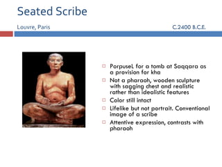 Seated Scribe Louvre, Paris   C.2400 B.C.E. PorpuseL for a tomb at Saqqara as a provision for kha Not a pharaoh, wooden sculpture with sagging chest and realistic rather than idealistic features Color still intact Lifelike but not portrait. Conventional image of a scribe Attentive expression, contrasts with pharaoh 