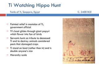 Ti Watching Hippo Hunt   Tomb of Ti, Saqqara, Egypt C. 2400 BCE    Painted relief in mastaba of Ti, government official Ti’s boat glides through giant papyri which flower into fan of birds Servants hunts as tribute to deceased Ti and to destroy animals considered pests that damaged crops Ti stand on boat (rather than in) and is double anyone’s size  Hierarchy scale 