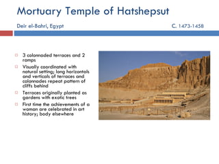 Mortuary Temple of Hatshepsut Deir el-Bahri, Egypt   C.  1473-1458 3 colonnaded terraces and 2 ramps Visually coordinated with natural setting; long horizontals and verticals of terraces and colonnades repeat pattern of cliffs behind Terraces originally planted as gardens with exotic trees First time the achievements of a woman are celebrated in art history; body elsewhere 
