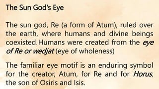 The Sun God's Eye
The sun god, Re (a form of Atum), ruled over
the earth, where humans and divine beings
coexisted. Humans were created from the eye
of Re or wedjat (eye of wholeness)
The familiar eye motif is an enduring symbol
for the creator, Atum, for Re and for Horus,
the son of Osiris and Isis.
 