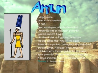 Amun Appearance:  Man with a ram-head  A ram  Man wearing an ostrich plumed hat  Amun was one of the most powerful gods in ancient Egypt.  At the height of Egyptian civilisation he was called the 'King of the Gods'.   Amun was important throughout the history of ancient Egypt. However, when Amun was combined with the sun god Ra he was even more powerful. He was then called Amun-Ra.  A large and important temple was built at  Thebes  to honour Amun.   