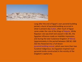 Long after the end of Egypt's own pyramid-building period, a burst of pyramid-building occurred in what is present-day  Sudan , after much of Egypt came under the rule of the Kings of  Napata . While Napatan rule was brief and ceased in 661 BC, the Egyptian influence made an indelible impression, and during the later Sudanese Kingdom of  Meroe  (approximately in the period between 300 BC–300 AD) this flowered into a full-blown  pyramid-building revival , which saw more than two hundred indigenous, but Egyptian-inspired royal pyramid-tombs constructed in the vicinity of the kingdom's capital city. 