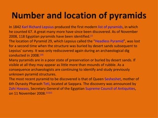 Number and location of pyramids In 1842  Karl Richard Lepsius  produced the first modern  list of pyramids , in which he counted 67. A great many more have since been discovered. As of November 2008, 118 Egyptian pyramids have been identified. [1] The location of Pyramid 29, which Lepsius called the " Headless Pyramid ", was lost for a second time when the structure was buried by desert sands subsequent to Lepsius' survey. It was only rediscovered again during an archaeological dig conducted in 2008. [10] Many pyramids are in a poor state of preservation or buried by desert sands. If visible at all they may appear as little more than mounds of rubble. As a consequence archaeologists are continuing to identify and study previously unknown pyramid structures. The most recent pyramid to be discovered is that of Queen  Sesheshet , mother of 6th Dynasty Pharaoh  Teti , located at Saqqara. The discovery was announced by  Zahi Hawass , Secretary General of the Egyptian  Supreme Council of Antiquities , on 11 November 2008. [11][2] 