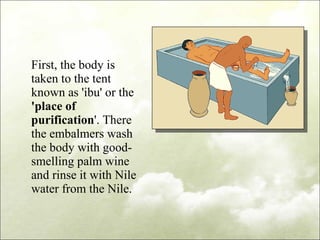 First, the body is taken to the tent known as 'ibu' or the  'place of purification '. There the embalmers wash the body with good-smelling palm wine and rinse it with Nile water from the Nile. 
