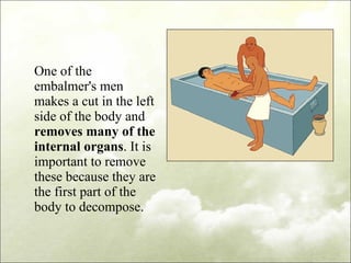 One of the embalmer's men makes a cut in the left side of the body and  removes many of the internal organs . It is important to remove these because they are the first part of the body to decompose. 