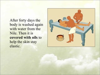 After forty days the body is washed again with water from the Nile. Then it is  covered with oils  to help the skin stay elastic. 