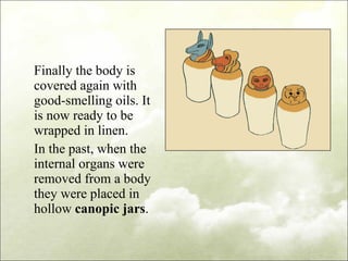 Finally the body is covered again with good-smelling oils. It is now ready to be wrapped in linen. In the past, when the internal organs were removed from a body they were placed in hollow  canopic jars . 