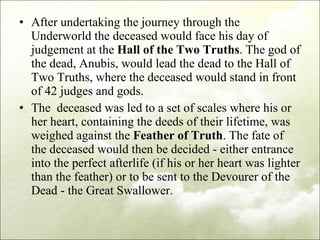 After undertaking the journey through the Underworld the deceased would face his day of judgement at the  Hall of the Two Truths . The god of the dead, Anubis, would lead the dead to the Hall of Two Truths, where the deceased would stand in front of 42 judges and gods.  The  deceased was led to a set of scales where his or her heart, containing the deeds of their lifetime, was weighed against the  Feather of Truth . The fate of the deceased would then be decided - either entrance into the perfect afterlife (if his or her heart was lighter than the feather) or to be sent to the Devourer of the Dead - the Great Swallower.  