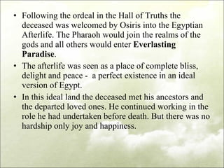 Following the ordeal in the Hall of Truths the deceased was welcomed by Osiris into the Egyptian Afterlife. The Pharaoh would join the realms of the gods and all others would enter  Everlasting Paradise . The afterlife was seen as a place of complete bliss, delight and peace -  a perfect existence in an ideal version of Egypt.  In this ideal land the deceased met his ancestors and the departed loved ones. He continued working in the role he had undertaken before death. But there was no hardship only joy and happiness.  