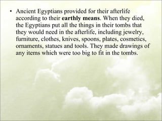 Ancient Egyptians provided for their afterlife according to their  earthly means . When they died, the Egyptians put all the things in their tombs that they would need in the afterlife, including jewelry, furniture, clothes, knives, spoons, plates, cosmetics, ornaments, statues and tools. They made drawings of any items which were too big to fit in the tombs. 