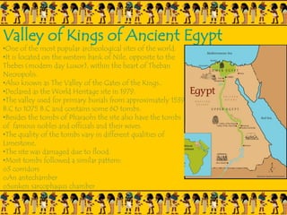 Valley of Kings of Ancient Egypt
•One of the most popular archeological sites of the world.
•It is located on the western bank of Nile, opposite to the
Thebes (modern day Luxor), within the heart of Theban
Necropolis.
•Also known as The Valley of the Gates of the Kings..
•Declared as the World Heritage site in 1979.
•The valley used for primary burials from approximately 1539
B.C to 1075 B.C and contains some 60 tombs.
•Besides the tombs of Pharaohs the site also have the tombs
of famous nobles and officials and their wives.
•The quality of the tombs vary in different qualities of
Limestone,
•The site was damaged due to flood.
•Most tombs followed a similar pattern:
o3 corridors
oAn antechamber
oSunken sarcophagus chamber
 