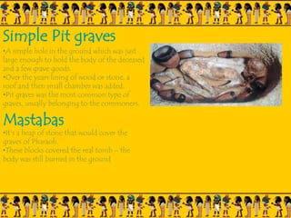 Simple Pit graves
•A simple hole in the ground which was just
large enough to hold the body of the deceased
and a few grave goods.
•Over the years lining of wood or stone, a
roof and then small chamber was added.
•Pit graves was the most common type of
graves, usually belonging to the commoners.
Mastabas
•It’s a heap of stone that would cover the
graves of Pharaoh.
•These blocks covered the real tomb – the
body was still burried in the ground
 