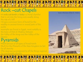 Rock –cut Chapels
•A rock-cut tomb or koka is a burial chamber
that is cut into the living rock usually along
the side of a hill.
• It was a common form of burial for the
wealthy in ancient times in several parts of the
world.
•examples are found in Egypt, most notably in
the town of Deir el-Medina, between
the Valley of the Kings and the Valley of the
Queens
Pyramids
•Most famous of all types of burial tomb.
•Built for the Pharaohs of the New Kingdom to last
for all eternity
•The dead was accompanied by all the things required
for comfortable afterlife
Koka in the town of Deir el - Medina
 