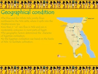 Geographical condition
•The blue and the White Nile jointly flows
northward to the Nile delta, where it spills into the
Mediterranean Sea.
•Less than 2 “ of rain flow in Nile and rain is
moderately unknown in most parts of Egypt.
•The geographic factors determined the character
of Egyptian civilization.
•So the Egyptian civilization was based on the banks
of Nile to facilitate cultivation.
 
