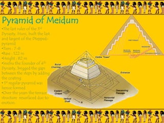 Pyramid of Meidum
•The last ruler of the 3rd
Dynasty, Huni, built the last
and largest of the Dtepped-
pyramid
•Tiers : 7-8
•Base : 122 m
•Height : 82 m
•Snefru the founder of 4th
Dynasty, brigged the gaps
between the steps by adding
the coating
• 1st regular pyramid was
hence formed
•Over the years the terrace
structure resurfaced due to
erotion.
 