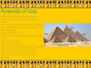 Pyramids of Giza
•After 2 cenrturies, of the pyramids of
Snefru, the Pyramid of Giza Plateau was
built.
•Its is the largest and most famous in history
•The Larfest one was commissioned by
Pharaoh Cheops
Height : 146.7 m
The sides are oriented to original cardinal
points
Error of 3 degrees
Built 4500 years ago
•The successor of Pharaoh Cheops, Dejedefra
didn’t construct his pyramid at Giza
•His successors, Khafre and Menkuara
returned back to Gizafor placing their
Pyramid
 