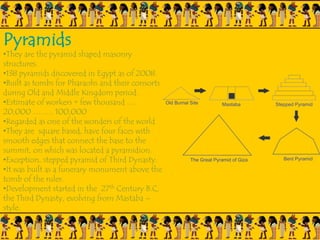 Pyramids
•They are the pyramid shaped masonry
structures.
•138 pyramids discovered in Egypt as of 2008.
•Built as tombs for Pharaohs and their consorts
during Old and Middle Kingdom period.
•Estimate of workers = few thousand ….
20,000 …….. 100,000
•Regarded as one of the wonders of the world
•They are square based, have four faces with
smooth edges that connect the base to the
summit, on which was located a pyramidion.
•Exception, stepped pyramid of Third Dynasty.
•It was built as a funerary monument above the
tomb of the ruler.
•Development started in the 27th Century B.C,
the Third Dynasty, evolving from Mastaba –
style.
 