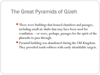 The Great Pyramids of Gizeh
These were buildings that housed chambers and passages,
including small air shafts that may have been used for
ventilation -- or were, perhaps, passages for the spirit of the
pharaohs to pass through.
Pyramid building was abandoned during the Old Kingdom.
They provided tomb robbers with easily identifiable targets.
 