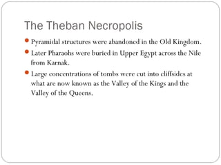 The Theban Necropolis
Pyramidal structures were abandoned in the Old Kingdom.
Later Pharaohs were buried in Upper Egypt across the Nile
from Karnak.
Large concentrations of tombs were cut into cliffsides at
what are now known as the Valley of the Kings and the
Valley of the Queens.
 