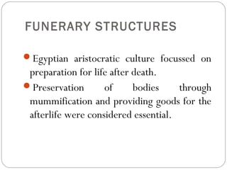 FUNERARY STRUCTURES
Egyptian aristocratic culture focussed on
preparation for life after death.
Preservation of bodies through
mummification and providing goods for the
afterlife were considered essential.
 