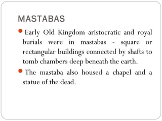 MASTABAS
Early Old Kingdom aristocratic and royal
burials were in mastabas - square or
rectangular buildings connected by shafts to
tomb chambers deep beneath the earth.
The mastaba also housed a chapel and a
statue of the dead.
 