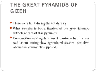 THE GREAT PYRAMIDS OF
GIZEH
These were built during the 4th dynasty.
What remains is but a fraction of the great funerary
districts of each of thae pyramids.
Construction was hugely labour intensive -- but this was
paid labour during slow agricultural seasons, not slave
labour as is commonly supposed.
 