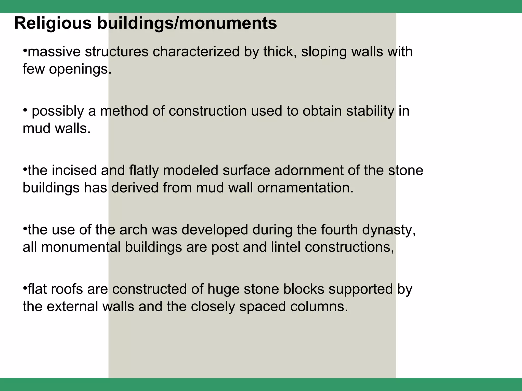 Religious buildings/monuments
•massive structures characterized by thick, sloping walls with
few openings.

• possibly a method of construction used to obtain stability in
mud walls.

•the incised and flatly modeled surface adornment of the stone
buildings has derived from mud wall ornamentation.

•the use of the arch was developed during the fourth dynasty,
all monumental buildings are post and lintel constructions,

•flat roofs are constructed of huge stone blocks supported by
the external walls and the closely spaced columns.
 
