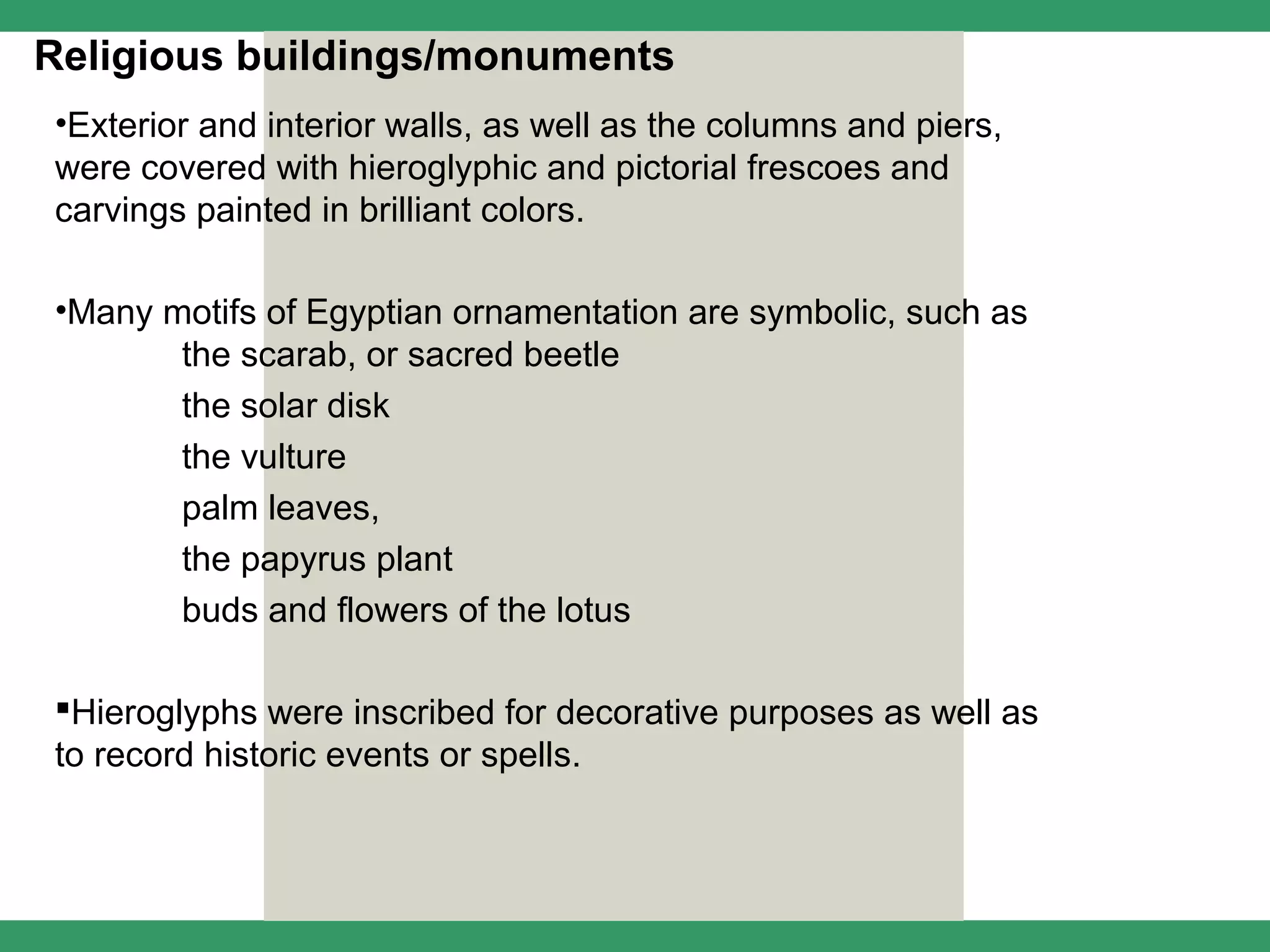 Religious buildings/monuments
•Exterior and interior walls, as well as the columns and piers,
were covered with hieroglyphic and pictorial frescoes and
carvings painted in brilliant colors.

•Many motifs of Egyptian ornamentation are symbolic, such as
       the scarab, or sacred beetle
       the solar disk
       the vulture
       palm leaves,
       the papyrus plant
       buds and flowers of the lotus

Hieroglyphs were inscribed for decorative purposes as well as
to record historic events or spells.
 