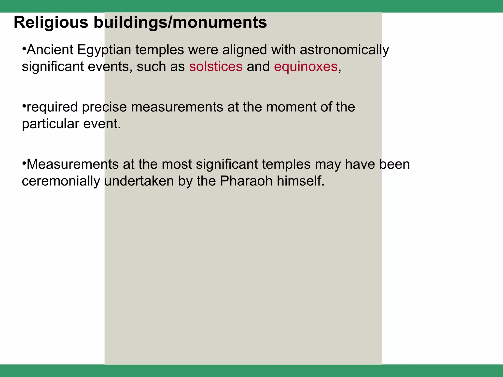 Religious buildings/monuments
•Ancient Egyptian temples were aligned with astronomically
significant events, such as solstices and equinoxes,

•required precise measurements at the moment of the
particular event.

•Measurements at the most significant temples may have been
ceremonially undertaken by the Pharaoh himself.
 