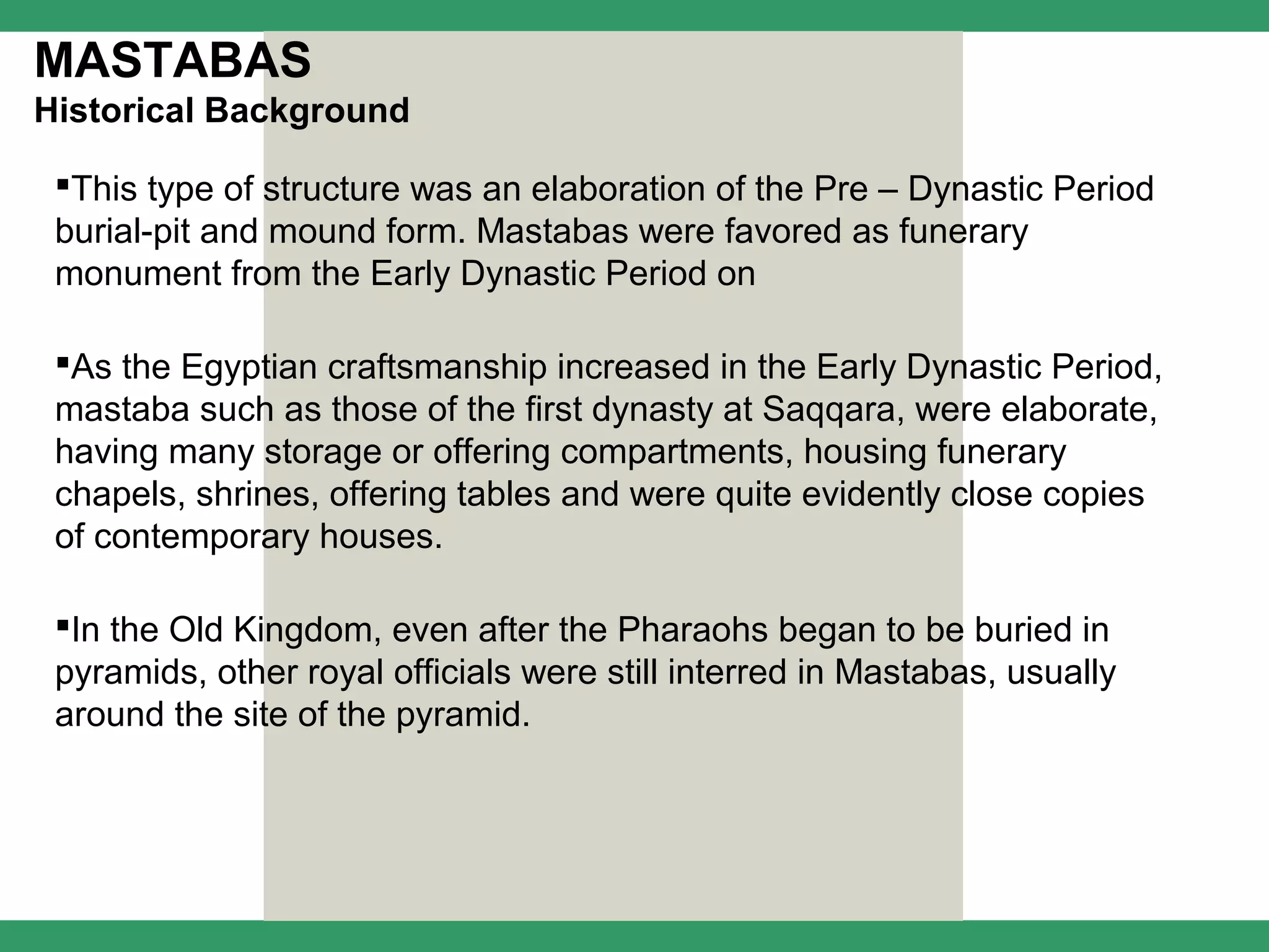 MASTABAS
Historical Background

 This type of structure was an elaboration of the Pre – Dynastic Period
 burial-pit and mound form. Mastabas were favored as funerary
 monument from the Early Dynastic Period on

 As the Egyptian craftsmanship increased in the Early Dynastic Period,
 mastaba such as those of the first dynasty at Saqqara, were elaborate,
 having many storage or offering compartments, housing funerary
 chapels, shrines, offering tables and were quite evidently close copies
 of contemporary houses.

 In the Old Kingdom, even after the Pharaohs began to be buried in
 pyramids, other royal officials were still interred in Mastabas, usually
 around the site of the pyramid.
 
