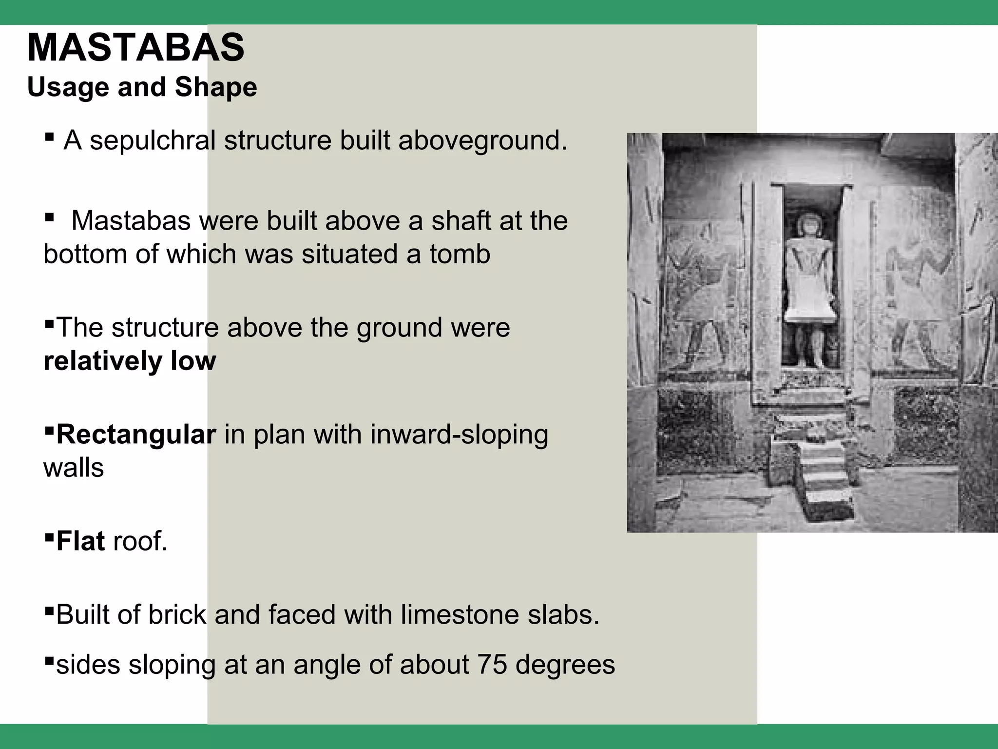 MASTABAS
Usage and Shape
  A sepulchral structure built aboveground.

  Mastabas were built above a shaft at the
 bottom of which was situated a tomb

 The structure above the ground were
 relatively low

 Rectangular in plan with inward-sloping
 walls

 Flat roof.

 Built of brick and faced with limestone slabs.
 sides sloping at an angle of about 75 degrees
 