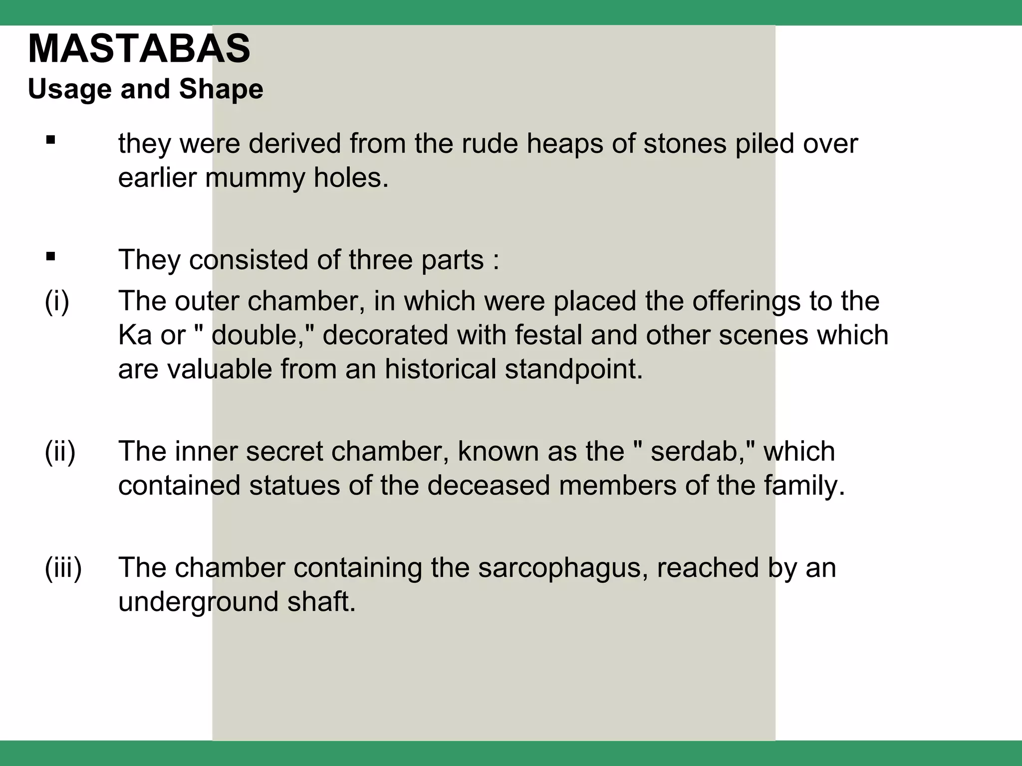 MASTABAS
Usage and Shape
        they were derived from the rude heaps of stones piled over
         earlier mummy holes.

        They consisted of three parts :
 (i)     The outer chamber, in which were placed the offerings to the
         Ka or " double," decorated with festal and other scenes which
         are valuable from an historical standpoint.

 (ii)    The inner secret chamber, known as the " serdab," which
         contained statues of the deceased members of the family.

 (iii)   The chamber containing the sarcophagus, reached by an
         underground shaft.
 