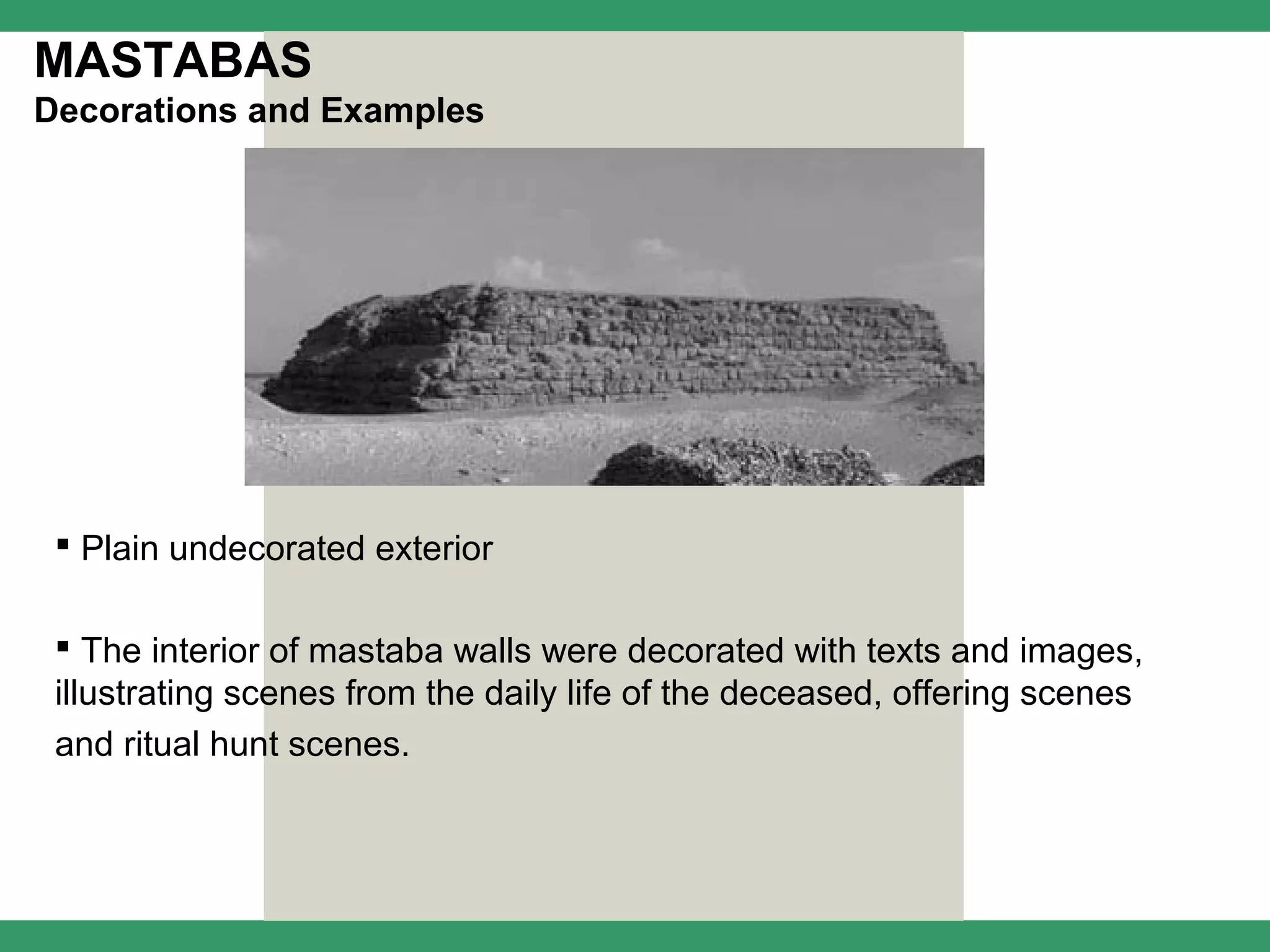 MASTABAS
Decorations and Examples




  Plain undecorated exterior

  The interior of mastaba walls were decorated with texts and images,
 illustrating scenes from the daily life of the deceased, offering scenes
 and ritual hunt scenes.
 