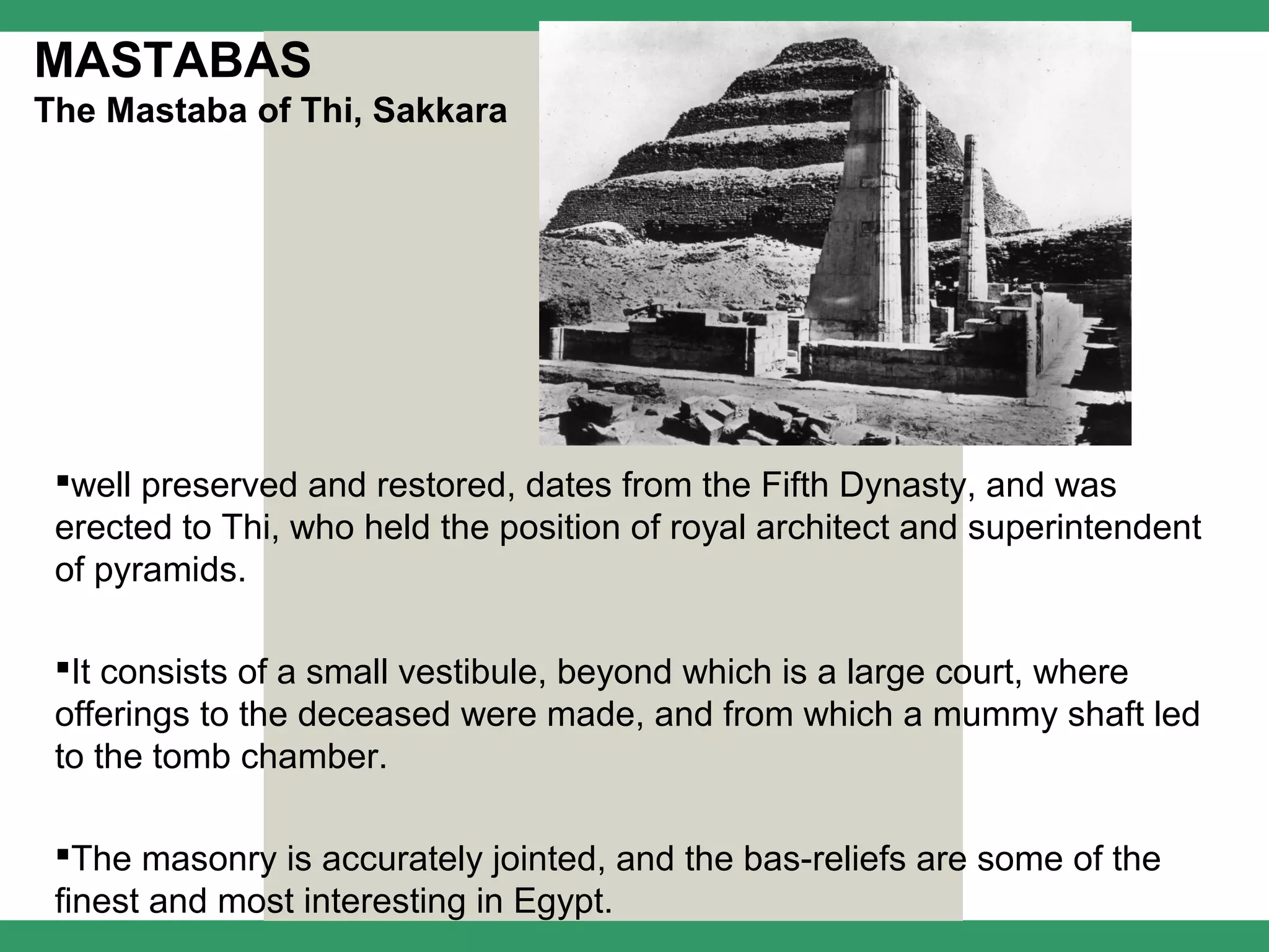 MASTABAS
The Mastaba of Thi, Sakkara




 well preserved and restored, dates from the Fifth Dynasty, and was
 erected to Thi, who held the position of royal architect and superintendent
 of pyramids.

 It consists of a small vestibule, beyond which is a large court, where
 offerings to the deceased were made, and from which a mummy shaft led
 to the tomb chamber.

 The masonry is accurately jointed, and the bas-reliefs are some of the
 finest and most interesting in Egypt.
 