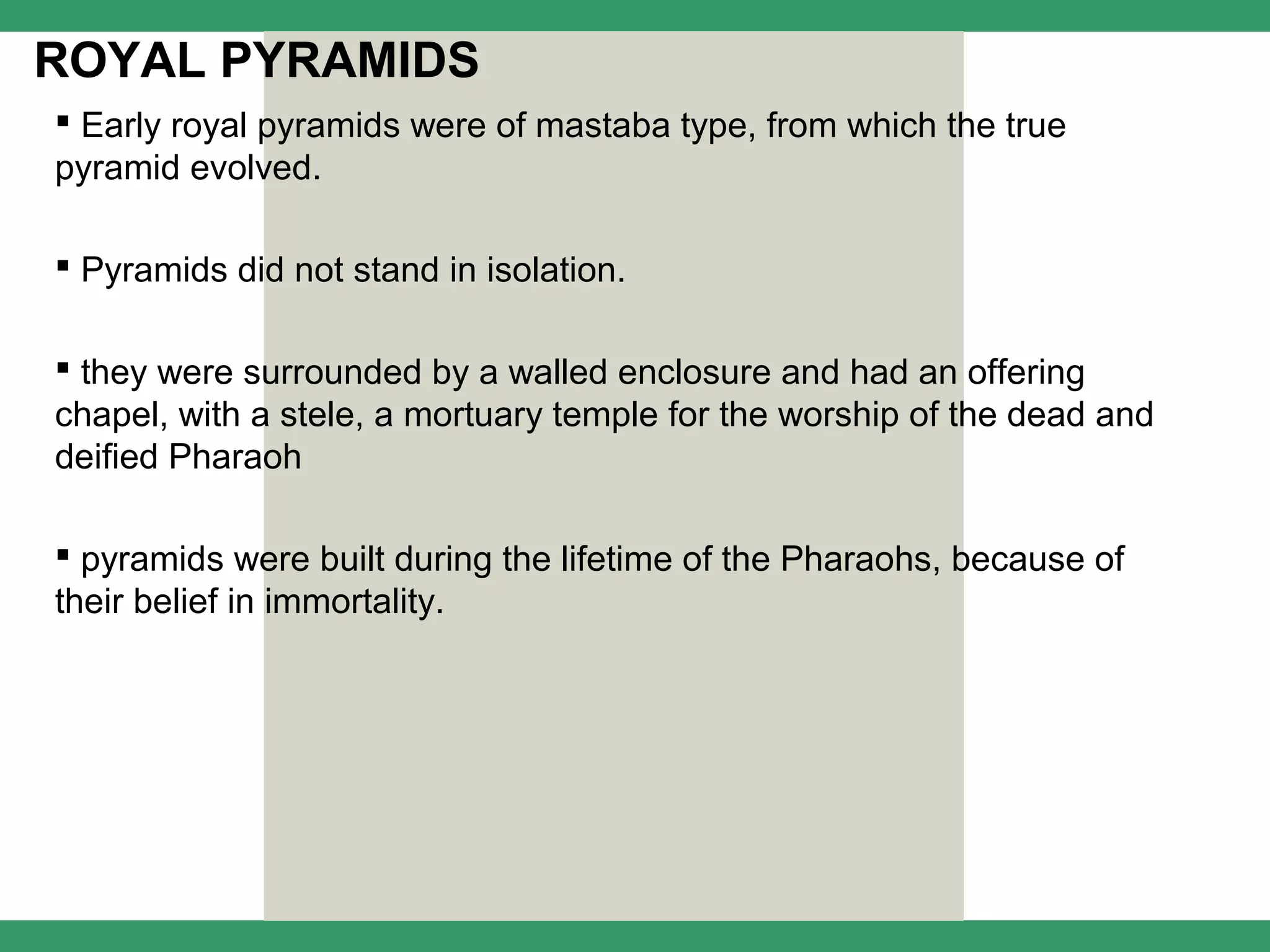 ROYAL PYRAMIDS
 Early royal pyramids were of mastaba type, from which the true
pyramid evolved.

 Pyramids did not stand in isolation.

 they were surrounded by a walled enclosure and had an offering
chapel, with a stele, a mortuary temple for the worship of the dead and
deified Pharaoh

 pyramids were built during the lifetime of the Pharaohs, because of
their belief in immortality.
 