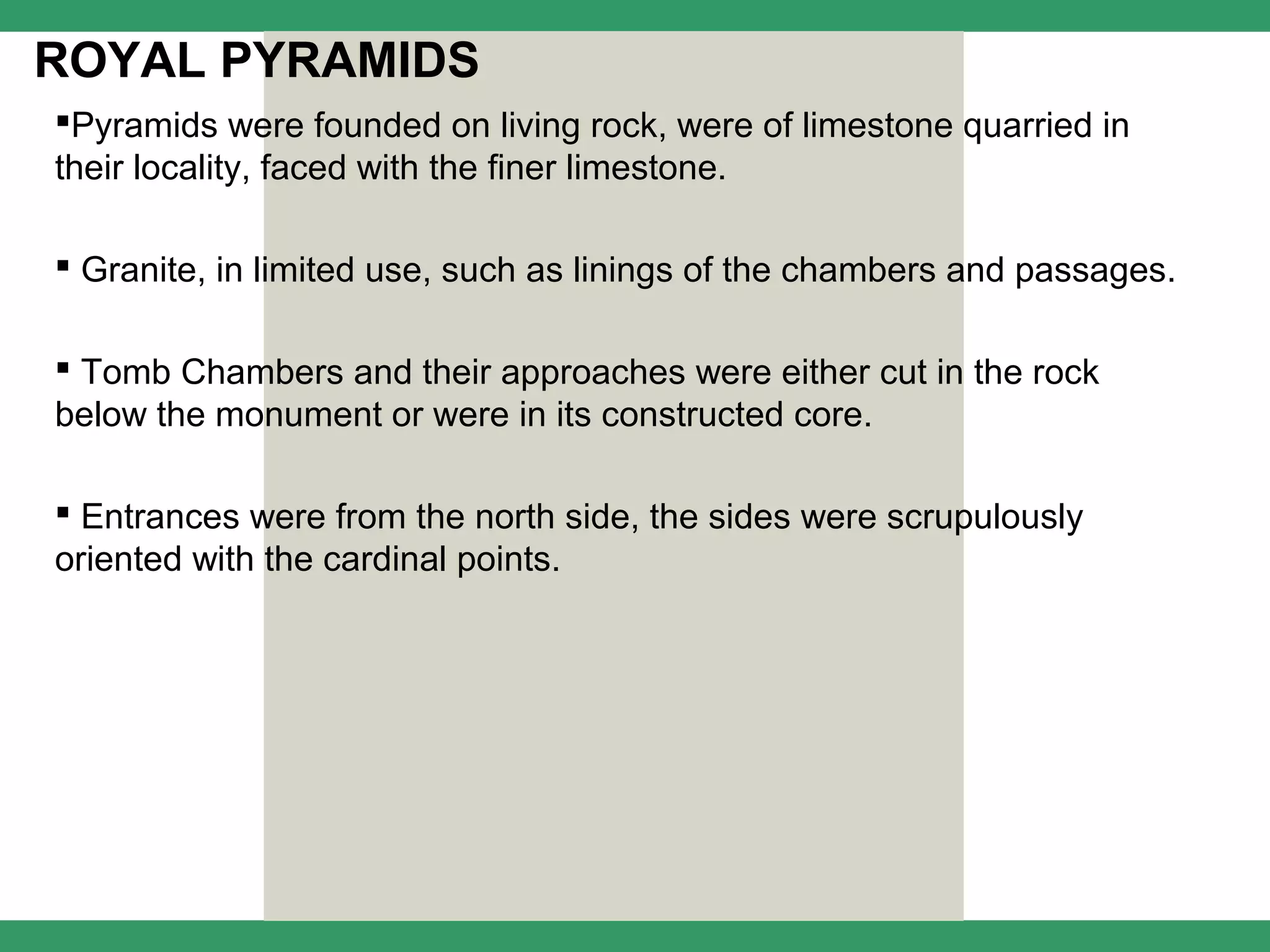 ROYAL PYRAMIDS
Pyramids were founded on living rock, were of limestone quarried in
their locality, faced with the finer limestone.

 Granite, in limited use, such as linings of the chambers and passages.

 Tomb Chambers and their approaches were either cut in the rock
below the monument or were in its constructed core.

 Entrances were from the north side, the sides were scrupulously
oriented with the cardinal points.
 