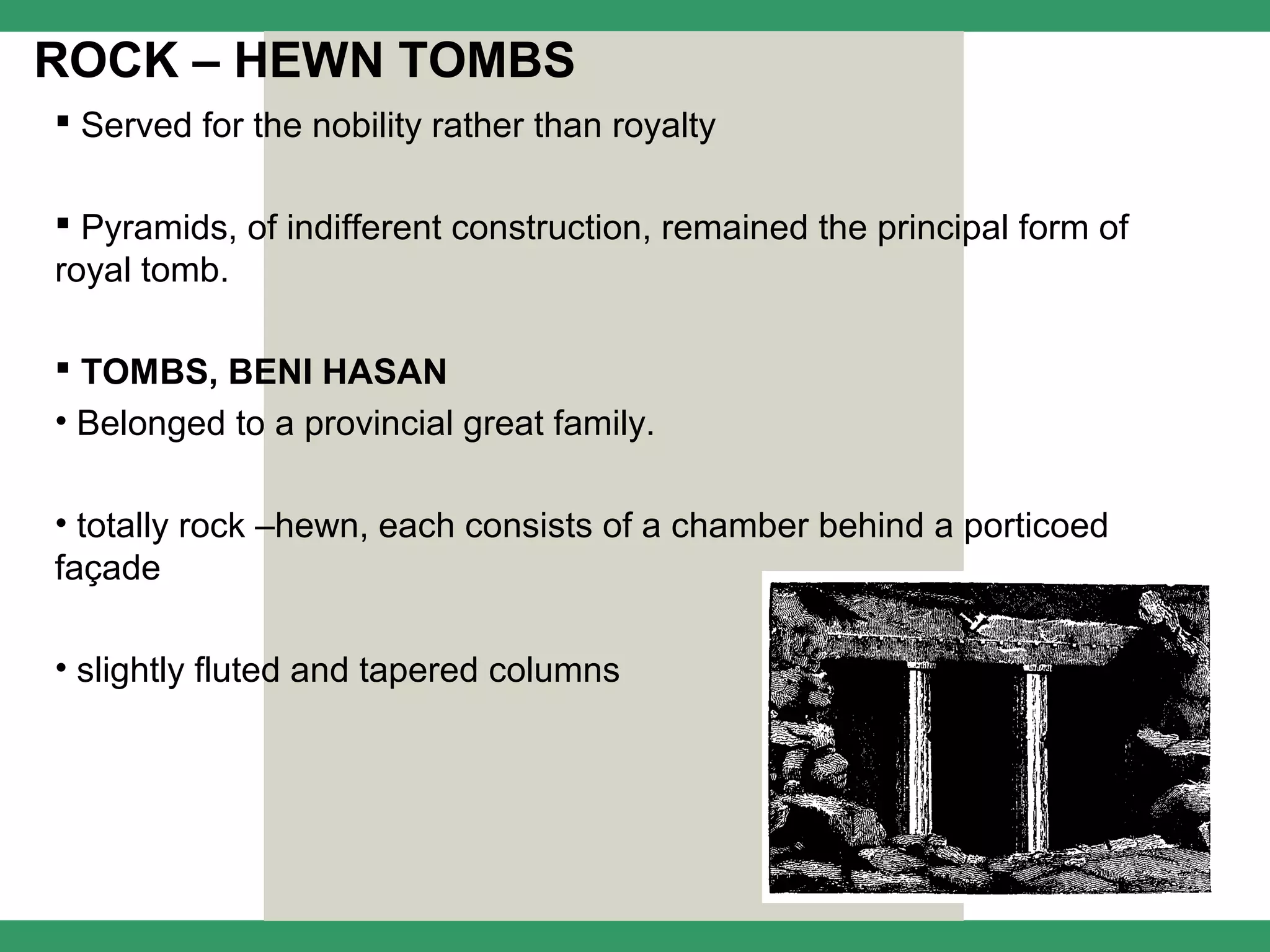 ROCK – HEWN TOMBS
 Served for the nobility rather than royalty

 Pyramids, of indifferent construction, remained the principal form of
royal tomb.

 TOMBS, BENI HASAN
• Belonged to a provincial great family.

• totally rock –hewn, each consists of a chamber behind a porticoed
façade

• slightly fluted and tapered columns
 