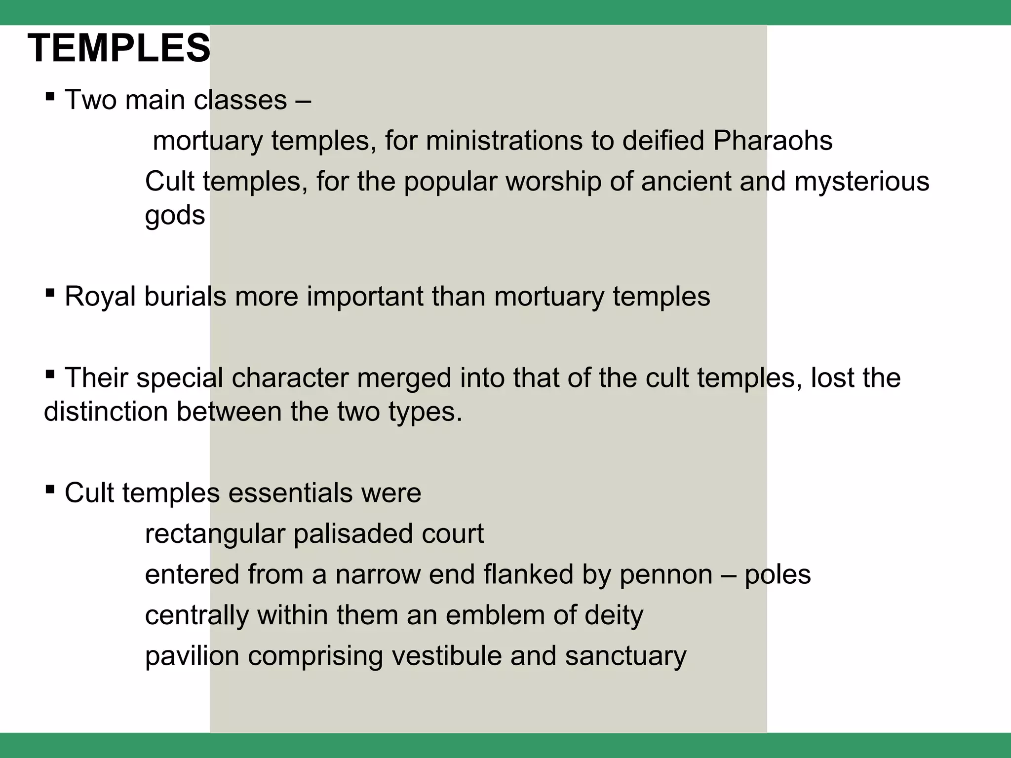 TEMPLES
 Two main classes –
        mortuary temples, for ministrations to deified Pharaohs
        Cult temples, for the popular worship of ancient and mysterious
        gods

 Royal burials more important than mortuary temples

 Their special character merged into that of the cult temples, lost the
distinction between the two types.

 Cult temples essentials were
        rectangular palisaded court
        entered from a narrow end flanked by pennon – poles
        centrally within them an emblem of deity
        pavilion comprising vestibule and sanctuary
 