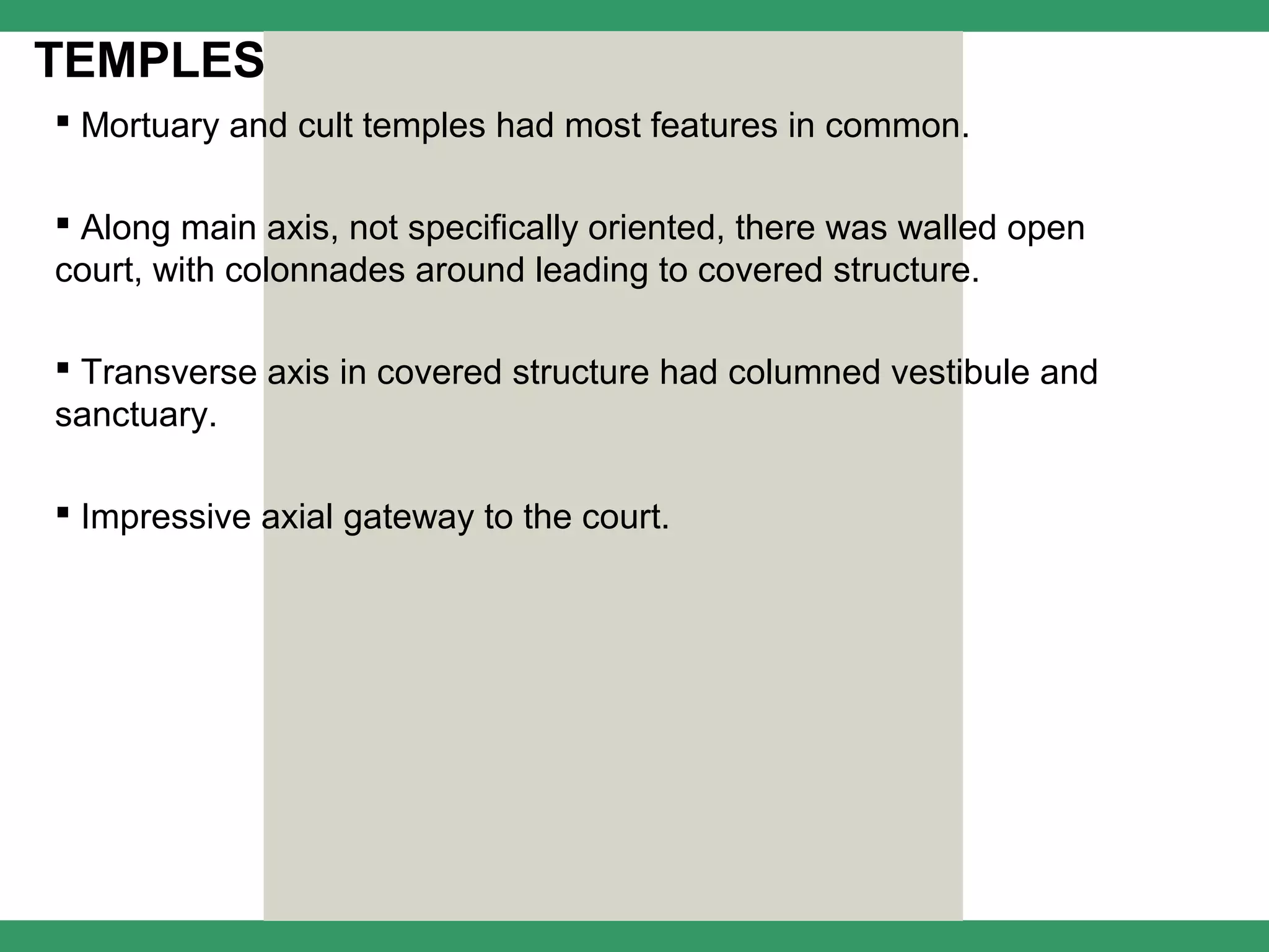 TEMPLES
 Mortuary and cult temples had most features in common.

 Along main axis, not specifically oriented, there was walled open
court, with colonnades around leading to covered structure.

 Transverse axis in covered structure had columned vestibule and
sanctuary.

 Impressive axial gateway to the court.
 