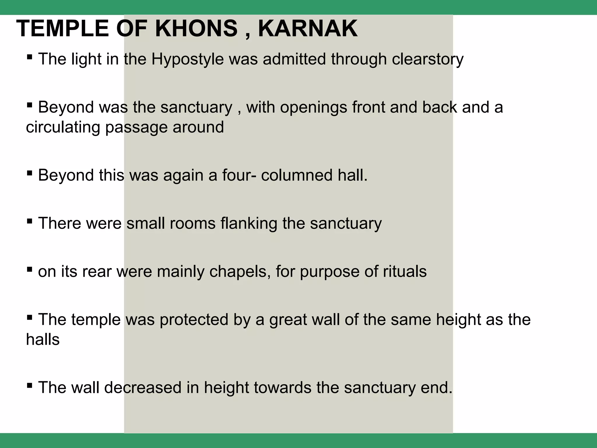 TEMPLE OF KHONS , KARNAK
 The light in the Hypostyle was admitted through clearstory

 Beyond was the sanctuary , with openings front and back and a
circulating passage around

 Beyond this was again a four- columned hall.

 There were small rooms flanking the sanctuary

 on its rear were mainly chapels, for purpose of rituals

 The temple was protected by a great wall of the same height as the
halls

 The wall decreased in height towards the sanctuary end.
 