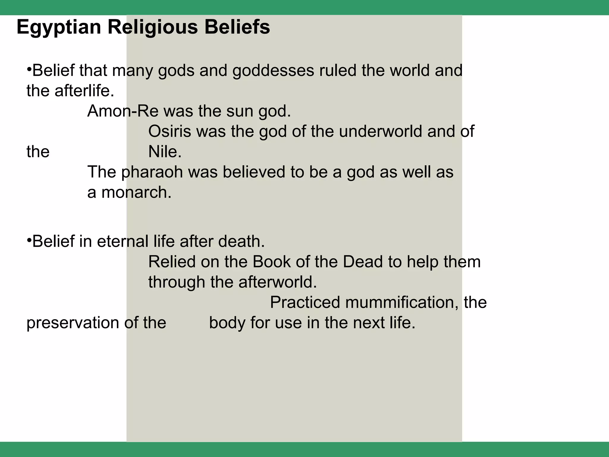 Egyptian Religious Beliefs

 •Belief that many gods and goddesses ruled the world and
 the afterlife.
          Amon-Re was the sun god.
                 Osiris was the god of the underworld and of
 the             Nile.
          The pharaoh was believed to be a god as well as
          a monarch.

 •Belief in eternal life after death.
                   Relied on the Book of the Dead to help them
                   through the afterworld.
                                      Practiced mummification, the
 preservation of the         body for use in the next life.
 