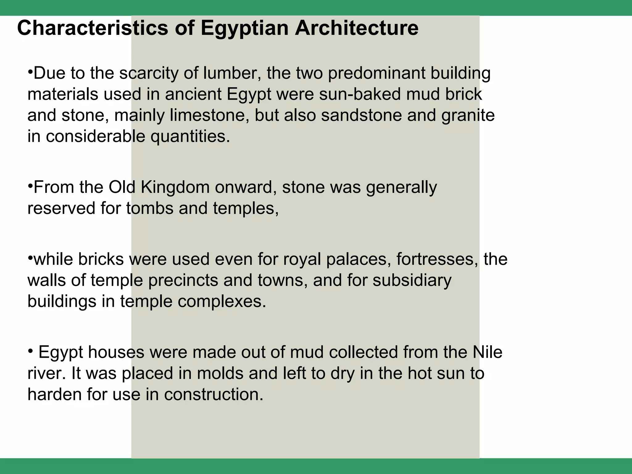 Characteristics of Egyptian Architecture

 •Due to the scarcity of lumber, the two predominant building
 materials used in ancient Egypt were sun-baked mud brick
 and stone, mainly limestone, but also sandstone and granite
 in considerable quantities.

 •From the Old Kingdom onward, stone was generally
 reserved for tombs and temples,

 •while bricks were used even for royal palaces, fortresses, the
 walls of temple precincts and towns, and for subsidiary
 buildings in temple complexes.

 • Egypt houses were made out of mud collected from the Nile
 river. It was placed in molds and left to dry in the hot sun to
 harden for use in construction.
 