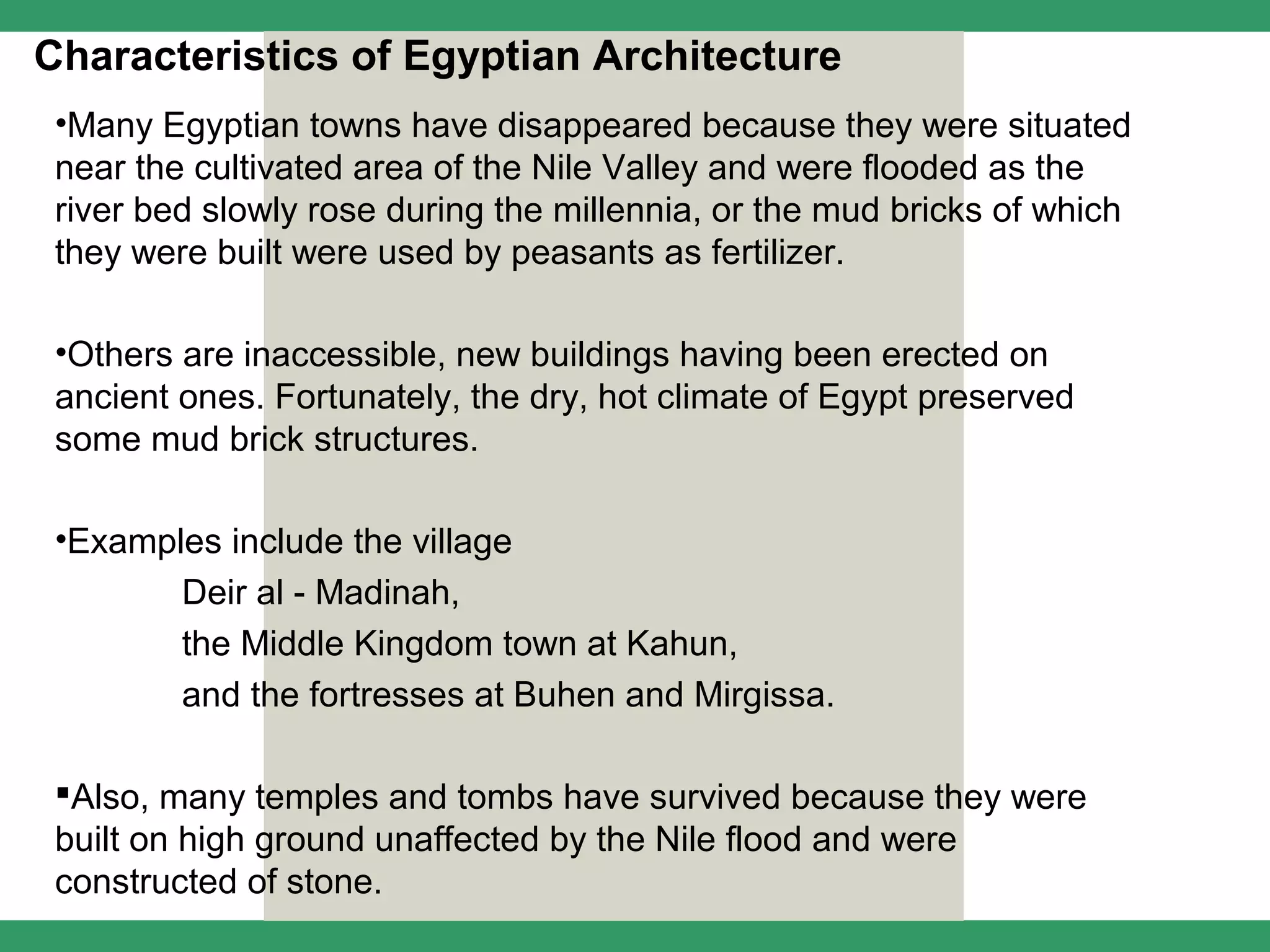 Characteristics of Egyptian Architecture
 •Many Egyptian towns have disappeared because they were situated
 near the cultivated area of the Nile Valley and were flooded as the
 river bed slowly rose during the millennia, or the mud bricks of which
 they were built were used by peasants as fertilizer.

 •Others are inaccessible, new buildings having been erected on
 ancient ones. Fortunately, the dry, hot climate of Egypt preserved
 some mud brick structures.

 •Examples include the village
        Deir al - Madinah,
        the Middle Kingdom town at Kahun,
        and the fortresses at Buhen and Mirgissa.

 Also, many temples and tombs have survived because they were
 built on high ground unaffected by the Nile flood and were
 constructed of stone.
 
