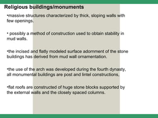 Religious buildings/monuments
•massive structures characterized by thick, sloping walls with
few openings.

• possibly a method of construction used to obtain stability in
mud walls.

•the incised and flatly modeled surface adornment of the stone
buildings has derived from mud wall ornamentation.

•the use of the arch was developed during the fourth dynasty,
all monumental buildings are post and lintel constructions,

•flat roofs are constructed of huge stone blocks supported by
the external walls and the closely spaced columns.
 