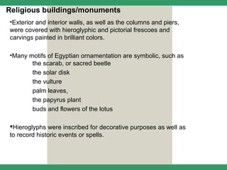 Religious buildings/monuments
•Exterior and interior walls, as well as the columns and piers,
were covered with hieroglyphic and pictorial frescoes and
carvings painted in brilliant colors.

•Many motifs of Egyptian ornamentation are symbolic, such as
       the scarab, or sacred beetle
       the solar disk
       the vulture
       palm leaves,
       the papyrus plant
       buds and flowers of the lotus

Hieroglyphs were inscribed for decorative purposes as well as
to record historic events or spells.
 