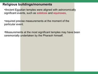 Religious buildings/monuments
•Ancient Egyptian temples were aligned with astronomically
significant events, such as solstices and equinoxes,

•required precise measurements at the moment of the
particular event.

•Measurements at the most significant temples may have been
ceremonially undertaken by the Pharaoh himself.
 