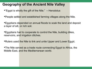Geography of the Ancient Nile Valley
“Egypt is wholly the gift of the Nile.” – Herodotus

People settled and established farming villages along the Nile.

Egyptians depended on annual floods to soak the land and deposit
a layer of silt, or rich soil.

Egyptians had to cooperate to control the Nile, building dikes,
reservoirs, and irrigation ditches.

Rulers used the Nile to link and unite Upper and Lower Egypt.

The Nile served as a trade route connecting Egypt to Africa, the
Middle East, and the Mediterranean world.
 