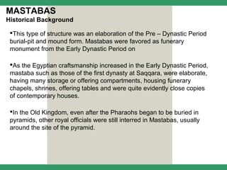 MASTABAS
Historical Background

 This type of structure was an elaboration of the Pre – Dynastic Period
 burial-pit and mound form. Mastabas were favored as funerary
 monument from the Early Dynastic Period on

 As the Egyptian craftsmanship increased in the Early Dynastic Period,
 mastaba such as those of the first dynasty at Saqqara, were elaborate,
 having many storage or offering compartments, housing funerary
 chapels, shrines, offering tables and were quite evidently close copies
 of contemporary houses.

 In the Old Kingdom, even after the Pharaohs began to be buried in
 pyramids, other royal officials were still interred in Mastabas, usually
 around the site of the pyramid.
 