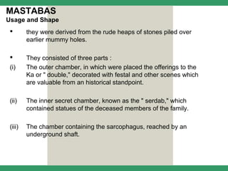 MASTABAS
Usage and Shape
        they were derived from the rude heaps of stones piled over
         earlier mummy holes.

        They consisted of three parts :
 (i)     The outer chamber, in which were placed the offerings to the
         Ka or " double," decorated with festal and other scenes which
         are valuable from an historical standpoint.

 (ii)    The inner secret chamber, known as the " serdab," which
         contained statues of the deceased members of the family.

 (iii)   The chamber containing the sarcophagus, reached by an
         underground shaft.
 